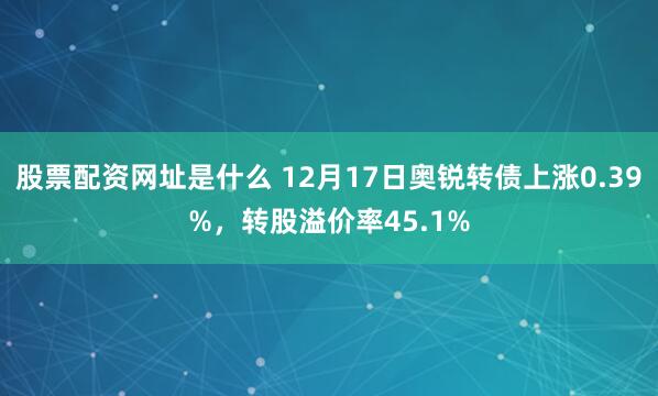 股票配资网址是什么 12月17日奥锐转债上涨0.39%，转股溢价率45.1%