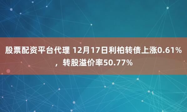 股票配资平台代理 12月17日利柏转债上涨0.61%，转股溢价率50.77%