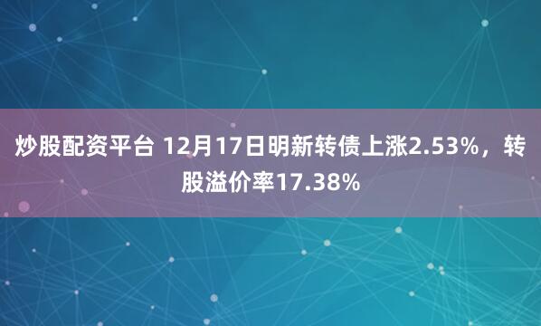 炒股配资平台 12月17日明新转债上涨2.53%，转股溢价率17.38%