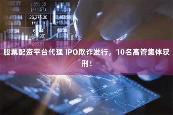 股票配资平台代理 IPO欺诈发行，10名高管集体获刑！