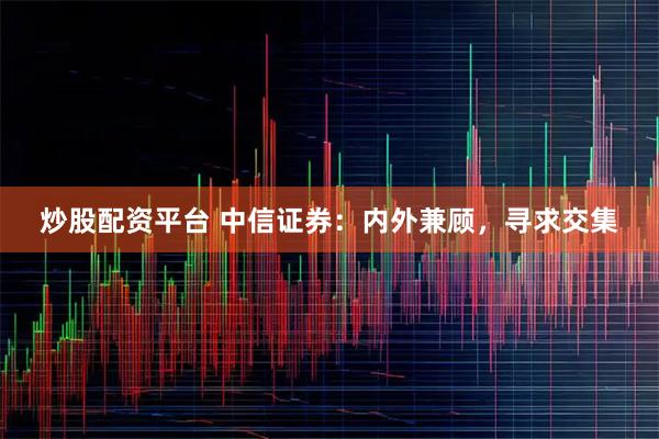 炒股配资平台 中信证券：内外兼顾，寻求交集