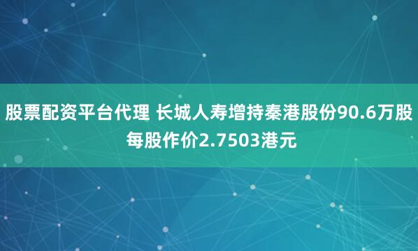 股票配资平台代理 长城人寿增持秦港股份90.6万股 每股作价2.7503港元