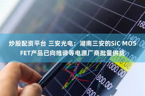 炒股配资平台 三安光电：湖南三安的SiC MOSFET产品已向维谛等电源厂商批量供货