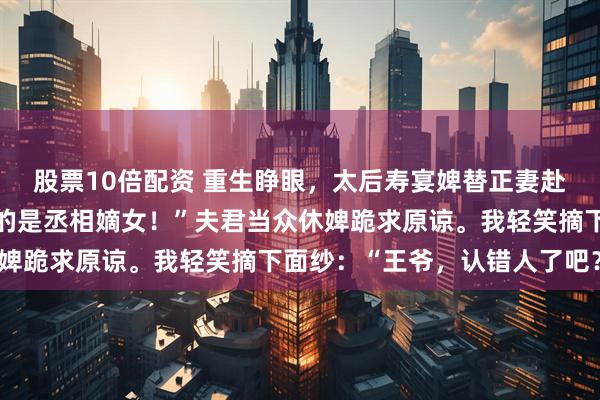 股票10倍配资 重生睁眼，太后寿宴婢替正妻赴宴。太后震怒：“我请的是丞相嫡女！”夫君当众休婢跪求原谅。我轻笑摘下面纱：“王爷，认错人了吧？”