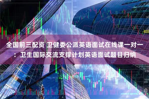 全国前三配资 卫健委公派英语面试在线课一对一：卫生国际交流支撑计划英语面试题目归纳