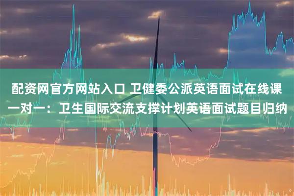 配资网官方网站入口 卫健委公派英语面试在线课一对一：卫生国际交流支撑计划英语面试题目归纳