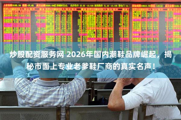 炒股配资服务网 2026年国内潮鞋品牌崛起，揭秘市面上专业老爹鞋厂商的真实名声！