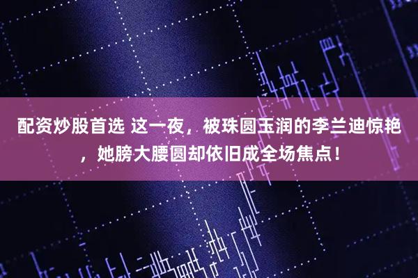 配资炒股首选 这一夜，被珠圆玉润的李兰迪惊艳，她膀大腰圆却依旧成全场焦点！