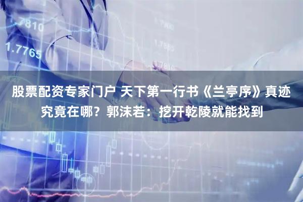 股票配资专家门户 天下第一行书《兰亭序》真迹究竟在哪？郭沫若：挖开乾陵就能找到