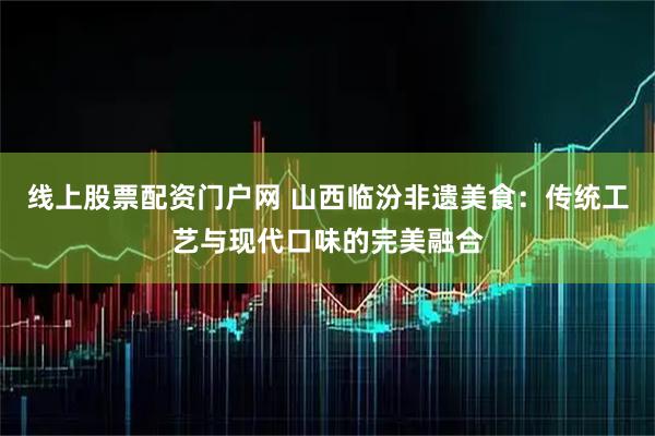 线上股票配资门户网 山西临汾非遗美食：传统工艺与现代口味的完美融合