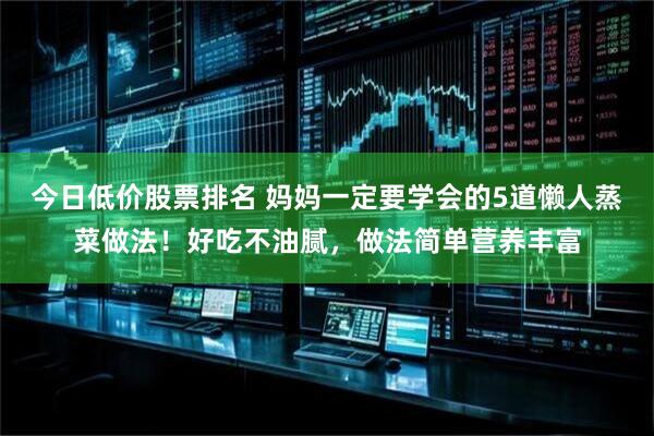今日低价股票排名 妈妈一定要学会的5道懒人蒸菜做法！好吃不油腻，做法简单营养丰富