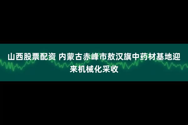 山西股票配资 内蒙古赤峰市敖汉旗中药材基地迎来机械化采收