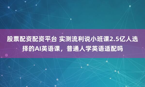 股票配资配资平台 实测流利说小班课2.5亿人选择的AI英语课，普通人学英语适配吗