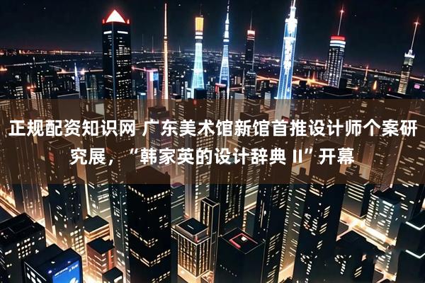 正规配资知识网 广东美术馆新馆首推设计师个案研究展，“韩家英的设计辞典 II”开幕
