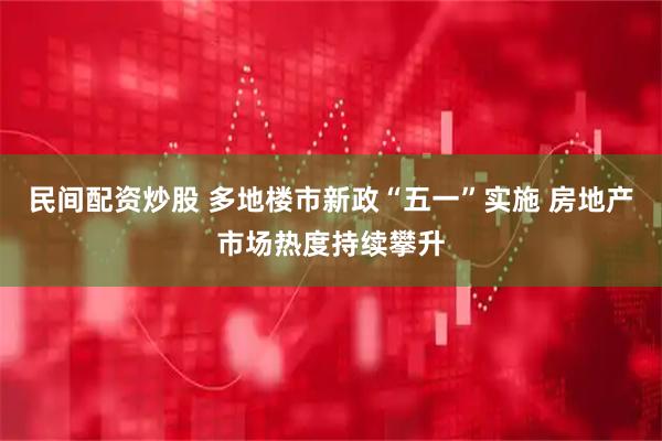 民间配资炒股 多地楼市新政“五一”实施 房地产市场热度持续攀升