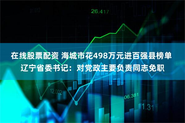 在线股票配资 海城市花498万元进百强县榜单 辽宁省委书记：对党政主要负责同志免职