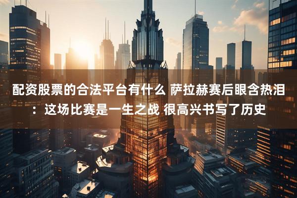 配资股票的合法平台有什么 萨拉赫赛后眼含热泪：这场比赛是一生之战 很高兴书写了历史
