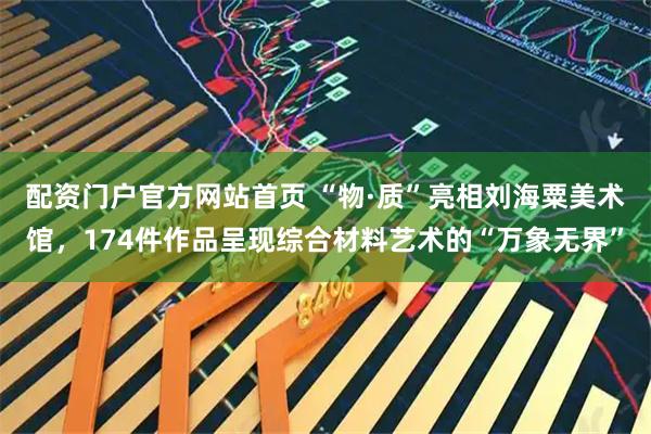配资门户官方网站首页 “物·质”亮相刘海粟美术馆，174件作品呈现综合材料艺术的“万象无界”